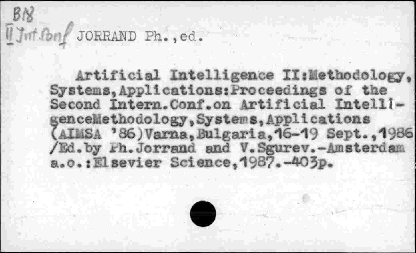 ﻿JORRAND Ph.,ed.
Artificial Intelligence litMethodology, Systems,Applications:Proceedings of the Second Intern.Conf.on Artificial Intelli-genceluethodology, Systems, Applications (AlidSA *86)Vama,Bulgaria,16-19 Sept.,*1986 /Ed.by xh.Jorrand and V.Sgurev.-Amsterdam a.o.tElsevier Science,1987.-2*^5p«